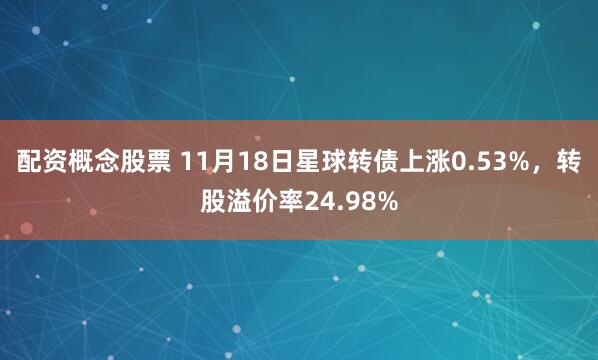 配资概念股票 11月18日星球转债上涨0.53%，转股溢价率24.98%