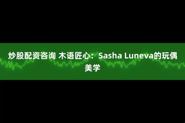 炒股配资咨询 木语匠心：Sasha Luneva的玩偶美学