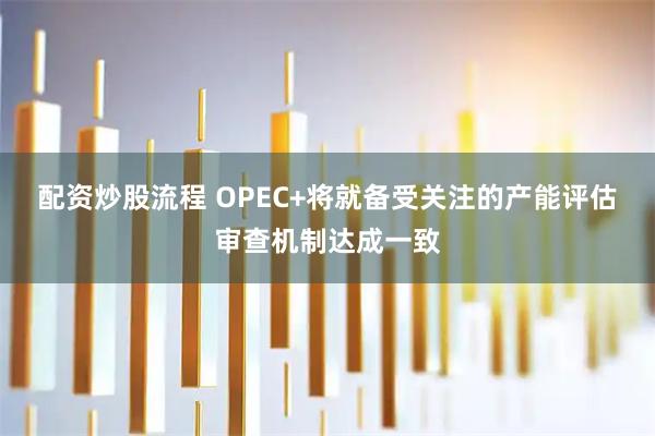 配资炒股流程 OPEC+将就备受关注的产能评估审查机制达成一致