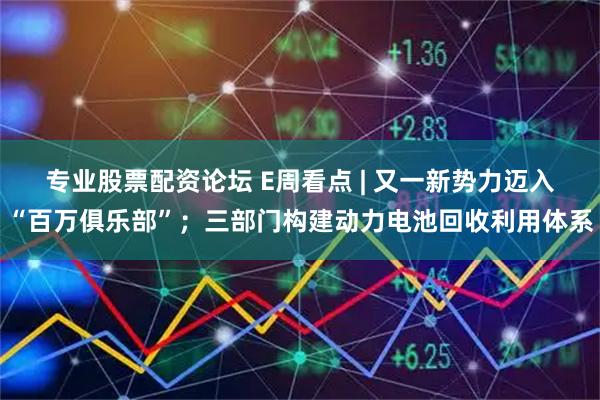专业股票配资论坛 E周看点 | 又一新势力迈入“百万俱乐部”；三部门构建动力电池回收利用体系