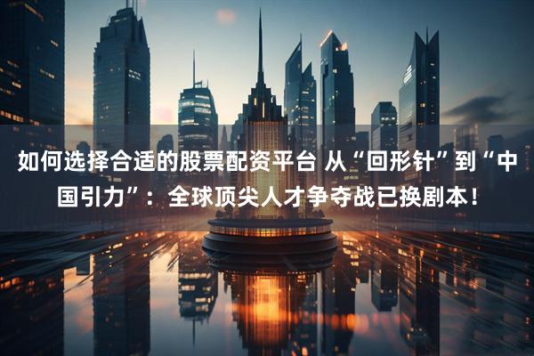 如何选择合适的股票配资平台 从“回形针”到“中国引力”：全球顶尖人才争夺战已换剧本！