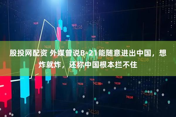 股投网配资 外媒曾说B-21能随意进出中国，想炸就炸，还称中国根本拦不住